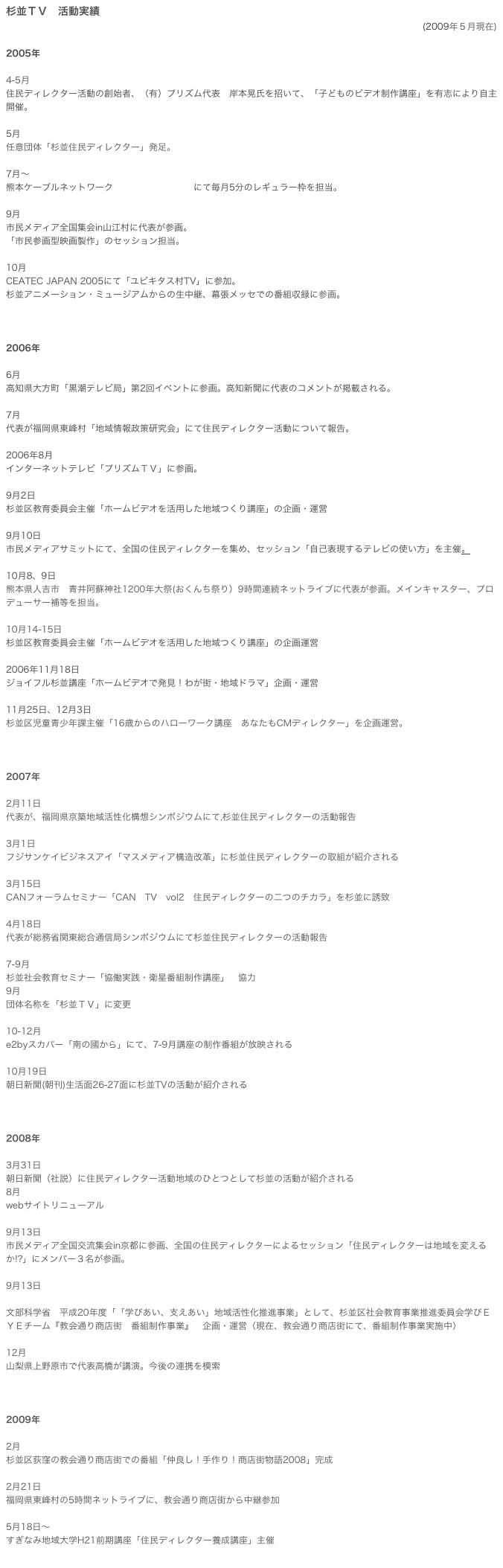 杉並ＴＶ　活動実績
(2009年５月現在)

2005年

4-5月
住民ディレクター活動の創始者、（有）プリズム代表　岸本晃氏を招いて、「子どものビデオ制作講座」を有志により自主開催。

5月
任意団体「杉並住民ディレクター」発足。

7月～
熊本ケーブルネットワーク　「使えるテレビ」にて毎月5分のレギュラー枠を担当。
　
9月　
市民メディア全国集会in山江村に代表が参画。
「市民参画型映画製作」のセッション担当。
　
10月
CEATEC JAPAN 2005にて「ユビキタス村TV」に参加。
杉並アニメーション・ミュージアムからの生中継、幕張メッセでの番組収録に参画。



2006年

6月
高知県大方町「黒潮テレビ局」第2回イベントに参画。高知新聞に代表のコメントが掲載される。

7月
代表が福岡県東峰村「地域情報政策研究会」にて住民ディレクター活動について報告。

2006年8月
インターネットテレビ「プリズムＴＶ」に参画。　

9月2日
杉並区教育委員会主催「ホームビデオを活用した地域つくり講座」の企画・運営　

9月10日
市民メディアサミットにて、全国の住民ディレクターを集め、セッション「自己表現するテレビの使い方」を主催。

10月8、9日
熊本県人吉市　青井阿蘇神社1200年大祭(おくんち祭り）9時間連続ネットライブに代表が参画。メインキャスター、プロデューサー補等を担当。

10月14-15日
杉並区教育委員会主催「ホームビデオを活用した地域つくり講座」の企画運営

2006年11月18日
ジョイフル杉並講座「ホームビデオで発見！わが街・地域ドラマ」企画・運営

11月25日、12月3日
杉並区児童青少年課主催「16歳からのハローワーク講座　あなたもCMディレクター」を企画運営。



2007年

2月11日
代表が、福岡県京築地域活性化構想シンポジウムにて,杉並住民ディレクターの活動報告

3月1日 
フジサンケイビジネスアイ「マスメディア構造改革」に杉並住民ディレクターの取組が紹介される

3月15日
CANフォーラムセミナー「CAN　TV　vol2　住民ディレクターの二つのチカラ」を杉並に誘致

4月18日
代表が総務省関東総合通信局シンポジウムにて杉並住民ディレクターの活動報告

7-9月
杉並社会教育セミナー「協働実践・衛星番組制作講座」　協力
9月
団体名称を「杉並ＴＶ」に変更

10-12月
e2byスカパー「南の國から」にて、7-9月講座の制作番組が放映される

10月19日
朝日新聞(朝刊)生活面26-27面に杉並TVの活動が紹介される



2008年

3月31日
朝日新聞（社説）に住民ディレクター活動地域のひとつとして杉並の活動が紹介される
8月
webサイトリニューアル

9月13日
市民メディア全国交流集会in京都に参画、全国の住民ディレクターによるセッション「住民ディレクターは地域を変えるか!?」にメンバー３名が参画。

9月13日 

文部科学省　平成20年度「「学びあい、支えあい」地域活性化推進事業」として、杉並区社会教育事業推進委員会学びＥＹＥチーム『教会通り商店街　番組制作事業』　企画・運営（現在、教会通り商店街にて、番組制作事業実施中）

12月
山梨県上野原市で代表高橋が講演。今後の連携を模索



2009年

2月
杉並区荻窪の教会通り商店街での番組「仲良し！手作り！商店街物語2008」完成

2月21日
福岡県東峰村の5時間ネットライブに、教会通り商店街から中継参加

5月18日～
すぎなみ地域大学H21前期講座「住民ディレクター養成講座」主催

